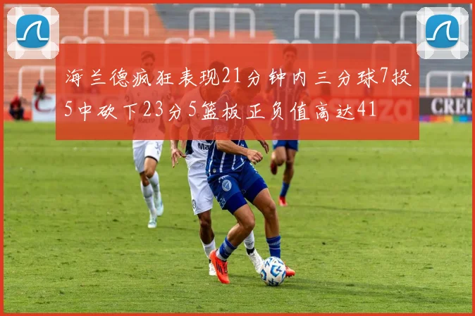 海兰德疯狂表现21分钟内三分球7投5中砍下23分5篮板正负值高达41